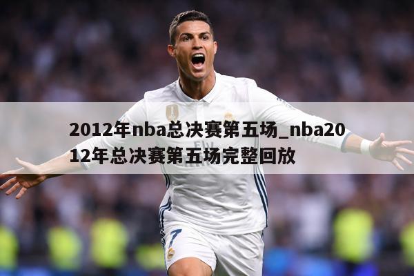 2012年nba总决赛第五场_nba2012年总决赛第五场完整回放