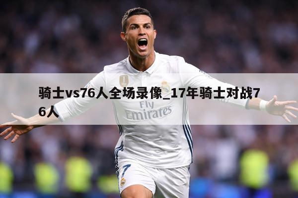 骑士vs76人全场录像_17年骑士对战76人