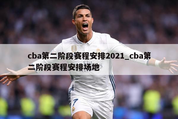 cba第二阶段赛程安排2021_cba第二阶段赛程安排场地