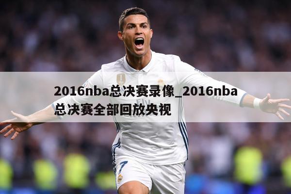 2016nba总决赛录像_2016nba总决赛全部回放央视