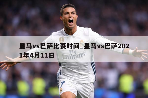 皇马vs巴萨比赛时间_皇马vs巴萨2021年4月11日