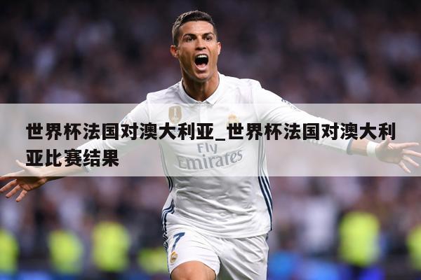 世界杯法国对澳大利亚_世界杯法国对澳大利亚比赛结果