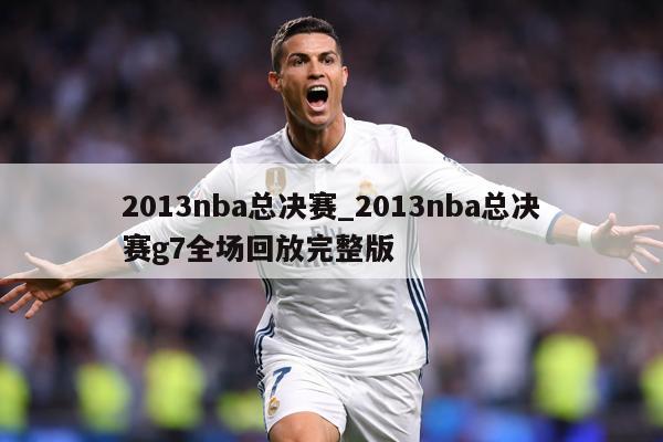2013nba总决赛_2013nba总决赛g7全场回放完整版