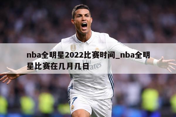 nba全明星2022比赛时间_nba全明星比赛在几月几日