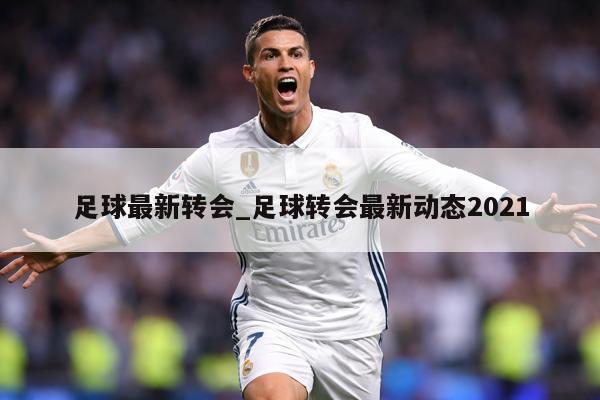 足球最新转会_足球转会最新动态2021