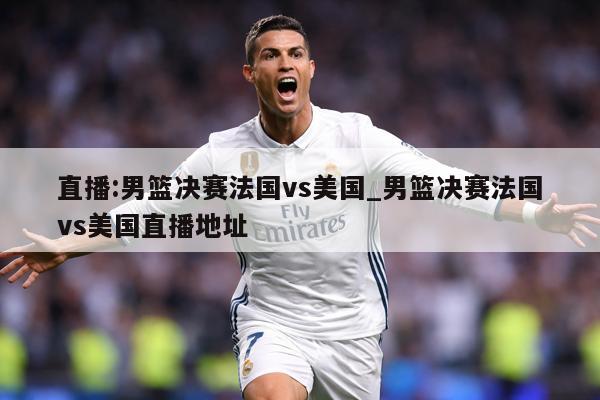 直播:男篮决赛法国vs美国_男篮决赛法国vs美国直播地址