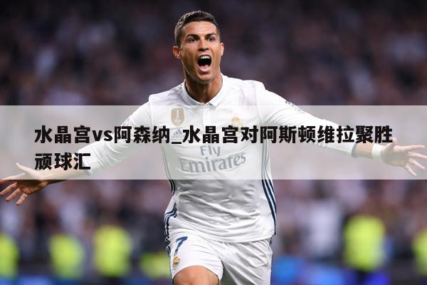 水晶宫vs阿森纳_水晶宫对阿斯顿维拉聚胜顽球汇