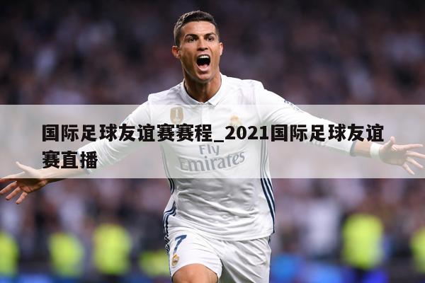 国际足球友谊赛赛程_2021国际足球友谊赛直播