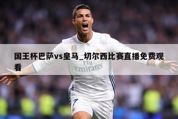国王杯巴萨vs皇马_切尔西比赛直播免费观看